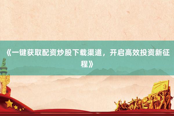 《一键获取配资炒股下载渠道，开启高效投资新征程》