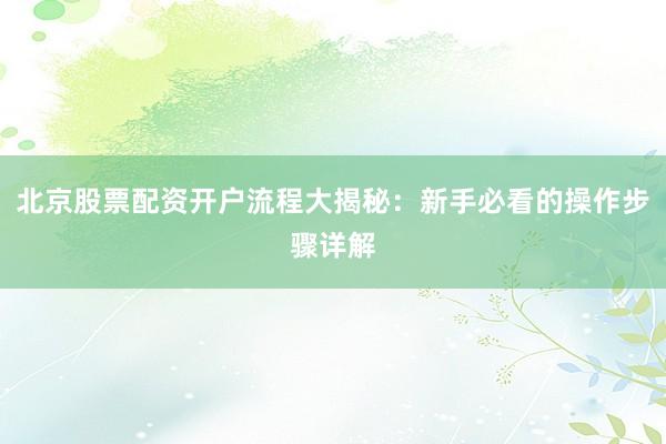 北京股票配资开户流程大揭秘：新手必看的操作步骤详解