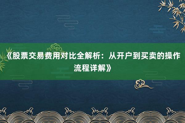 《股票交易费用对比全解析：从开户到买卖的操作流程详解》