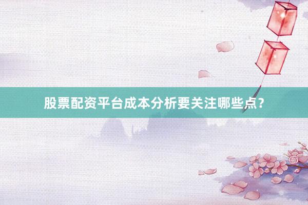 股票配资平台成本分析要关注哪些点？