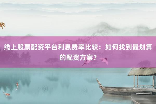 线上股票配资平台利息费率比较：如何找到最划算的配资方案？
