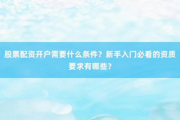 股票配资开户需要什么条件？新手入门必看的资质要求有哪些？