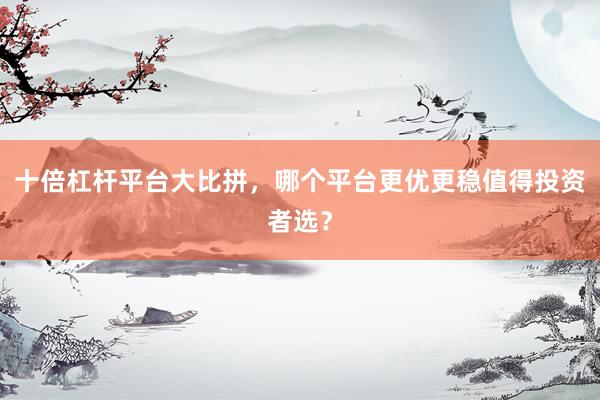 十倍杠杆平台大比拼，哪个平台更优更稳值得投资者选？