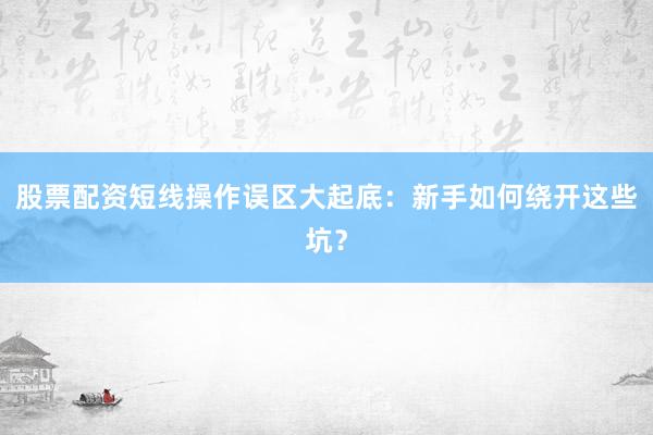 股票配资短线操作误区大起底：新手如何绕开这些坑？