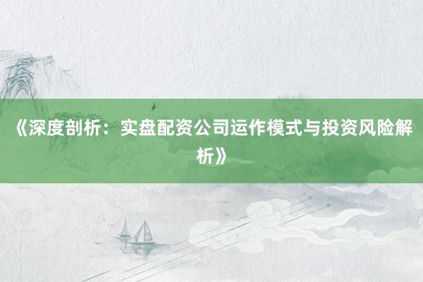 《深度剖析：实盘配资公司运作模式与投资风险解析》