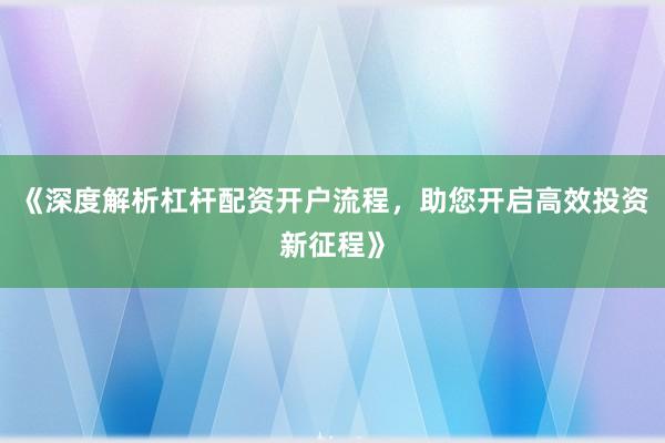 《深度解析杠杆配资开户流程，助您开启高效投资新征程》