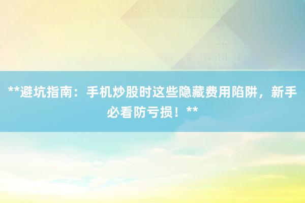 **避坑指南：手机炒股时这些隐藏费用陷阱，新手必看防亏损！**