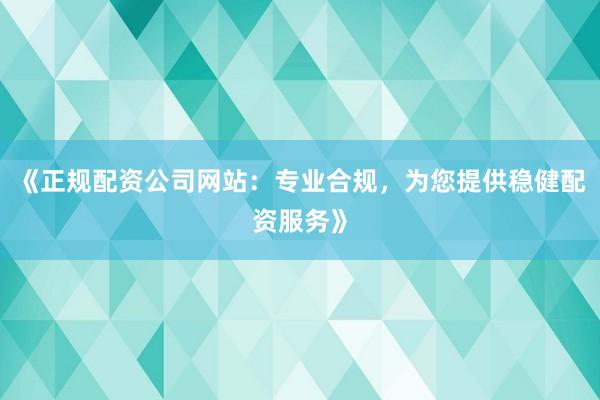 《正规配资公司网站：专业合规，为您提供稳健配资服务》