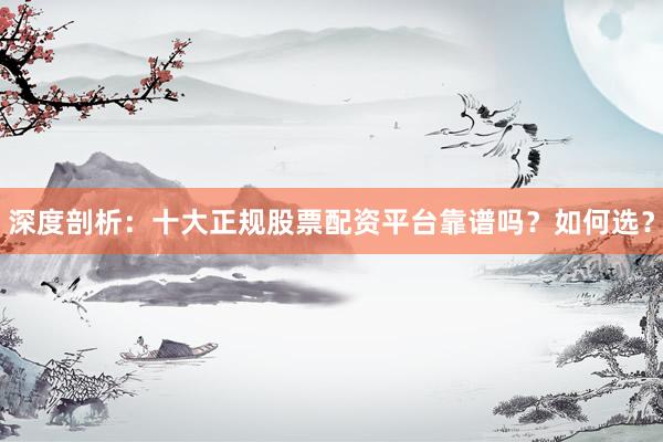 深度剖析：十大正规股票配资平台靠谱吗？如何选？