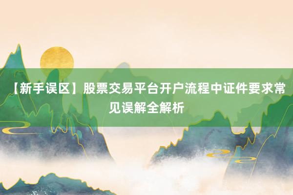 【新手误区】股票交易平台开户流程中证件要求常见误解全解析
