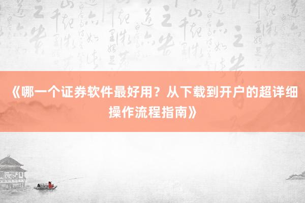 《哪一个证券软件最好用?从下载到开户的超详细操作流程指南》