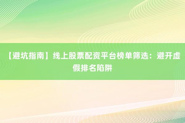 【避坑指南】线上股票配资平台榜单筛选：避开虚假排名陷阱
