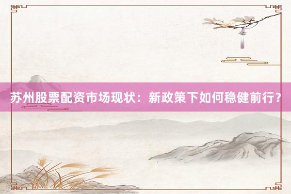 苏州股票配资市场现状：新政策下如何稳健前行？