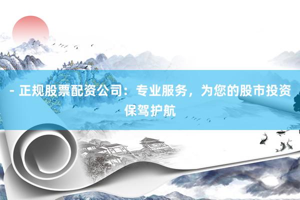 - 正规股票配资公司：专业服务，为您的股市投资保驾护航