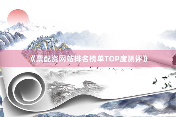 《票配资网站排名榜单TOP度测评》