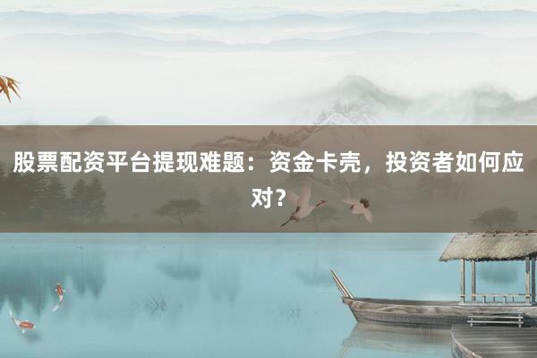 股票配资平台提现难题：资金卡壳，投资者如何应对？