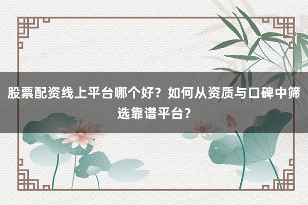 股票配资线上平台哪个好？如何从资质与口碑中筛选靠谱平台？