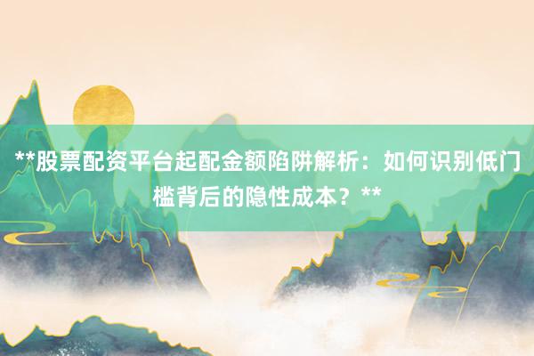**股票配资平台起配金额陷阱解析：如何识别低门槛背后的隐性成本？**