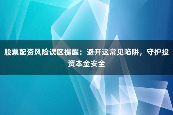 股票配资风险误区提醒：避开这常见陷阱，守护投资本金安全