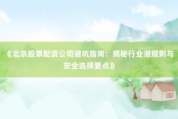 《北京股票配资公司避坑指南：揭秘行业潜规则与安全选择要点》