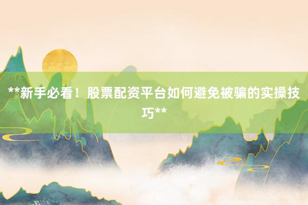 **新手必看！股票配资平台如何避免被骗的实操技巧**