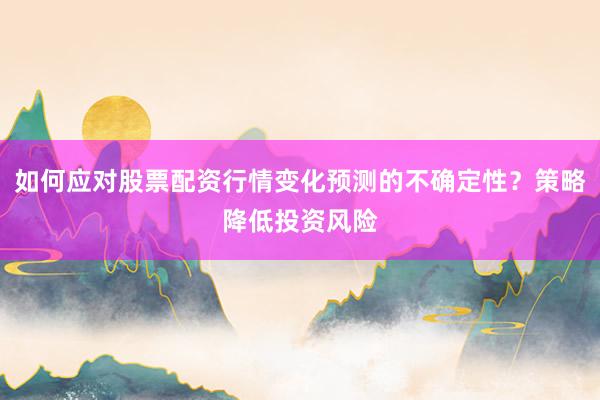 如何应对股票配资行情变化预测的不确定性？策略降低投资风险