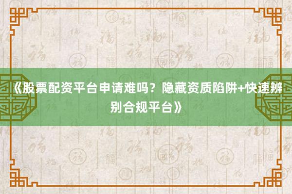 《股票配资平台申请难吗？隐藏资质陷阱+快速辨别合规平台》
