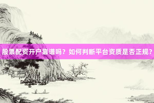 股票配资开户靠谱吗?如何判断平台资质是否正规?