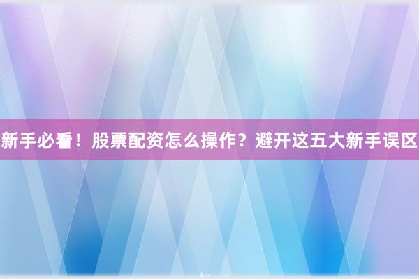 新手必看！股票配资怎么操作？避开这五大新手误区