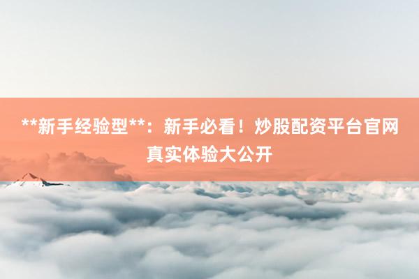 **新手经验型**：新手必看！炒股配资平台官网真实体验大公开