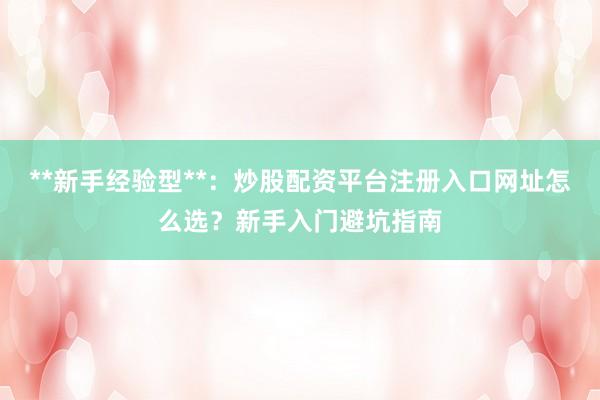 **新手经验型**：炒股配资平台注册入口网址怎么选？新手入门避坑指南