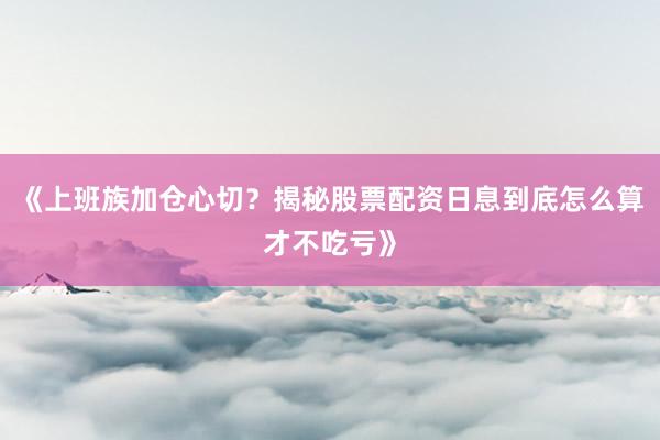 《上班族加仓心切？揭秘股票配资日息到底怎么算才不吃亏》