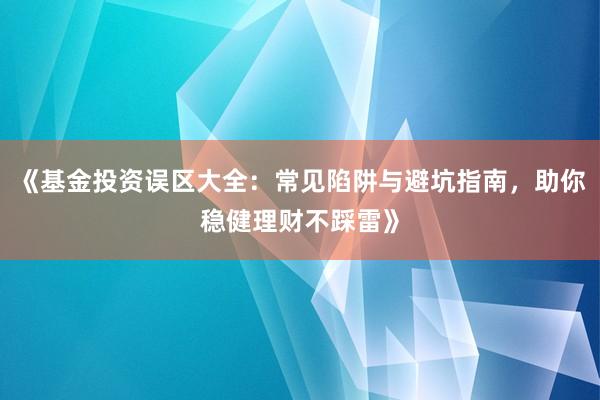 《基金投资误区大全:常见陷阱与避坑指南,助你稳健理财不踩雷》