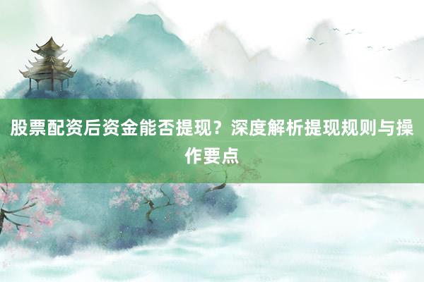 股票配资后资金能否提现？深度解析提现规则与操作要点