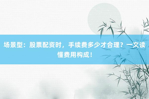 场景型：股票配资时，手续费多少才合理？一文读懂费用构成！