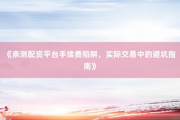《亲测配资平台手续费陷阱，实际交易中的避坑指南》