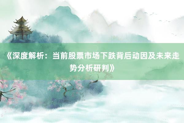 《深度解析：当前股票市场下跌背后动因及未来走势分析研判》