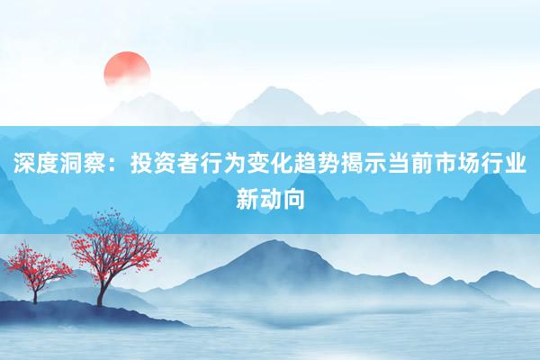 深度洞察：投资者行为变化趋势揭示当前市场行业新动向
