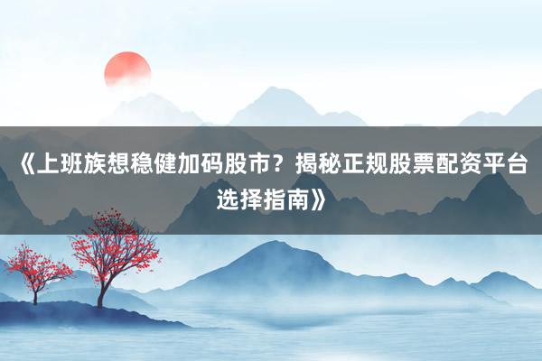《上班族想稳健加码股市?揭秘正规股票配资平台选择指南》