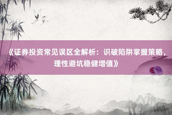 《证券投资常见误区全解析：识破陷阱掌握策略，理性避坑稳健增值》