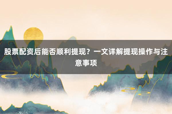股票配资后能否顺利提现？一文详解提现操作与注意事项