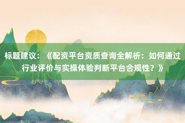标题建议：《配资平台资质查询全解析：如何通过行业评价与实操体验判断平台合规性？》
