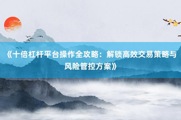 《十倍杠杆平台操作全攻略：解锁高效交易策略与风险管控方案》