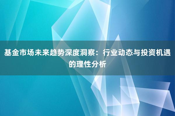 基金市场未来趋势深度洞察：行业动态与投资机遇的理性分析