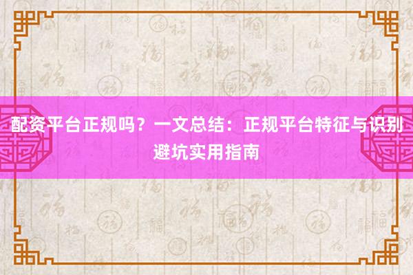 配资平台正规吗？一文总结：正规平台特征与识别避坑实用指南