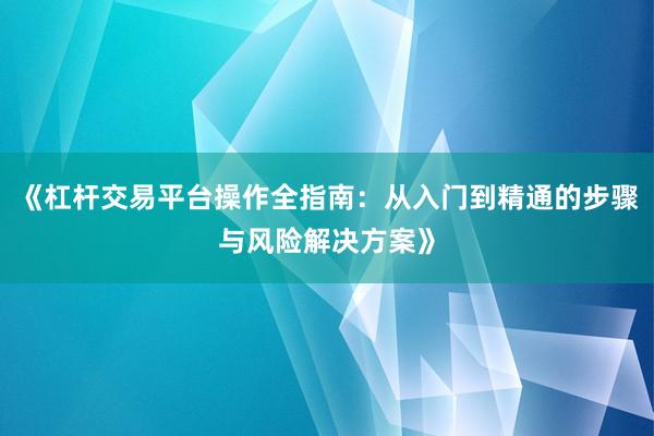 《杠杆交易平台操作全指南：从入门到精通的步骤与风险解决方案》