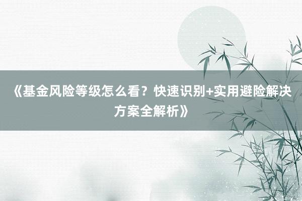 《基金风险等级怎么看？快速识别+实用避险解决方案全解析》