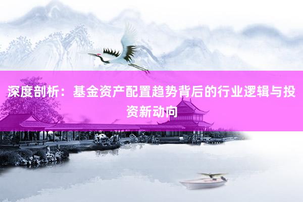 深度剖析：基金资产配置趋势背后的行业逻辑与投资新动向