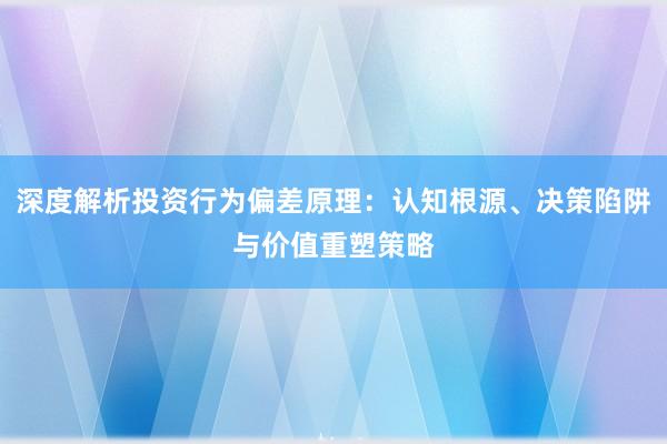 深度解析投资行为偏差原理：认知根源、决策陷阱与价值重塑策略