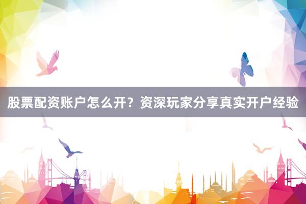 股票配资账户怎么开？资深玩家分享真实开户经验